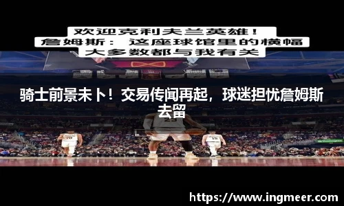 骑士前景未卜！交易传闻再起，球迷担忧詹姆斯去留