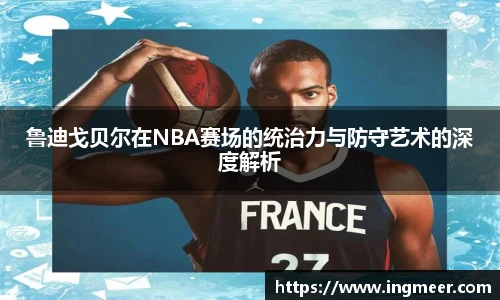 鲁迪戈贝尔在NBA赛场的统治力与防守艺术的深度解析
