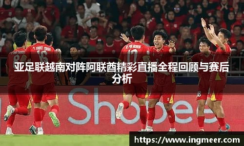 亚足联越南对阵阿联酋精彩直播全程回顾与赛后分析
